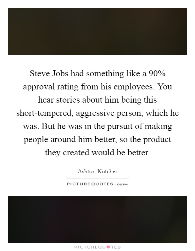 Steve Jobs had something like a 90% approval rating from his employees. You hear stories about him being this short-tempered, aggressive person, which he was. But he was in the pursuit of making people around him better, so the product they created would be better Picture Quote #1
