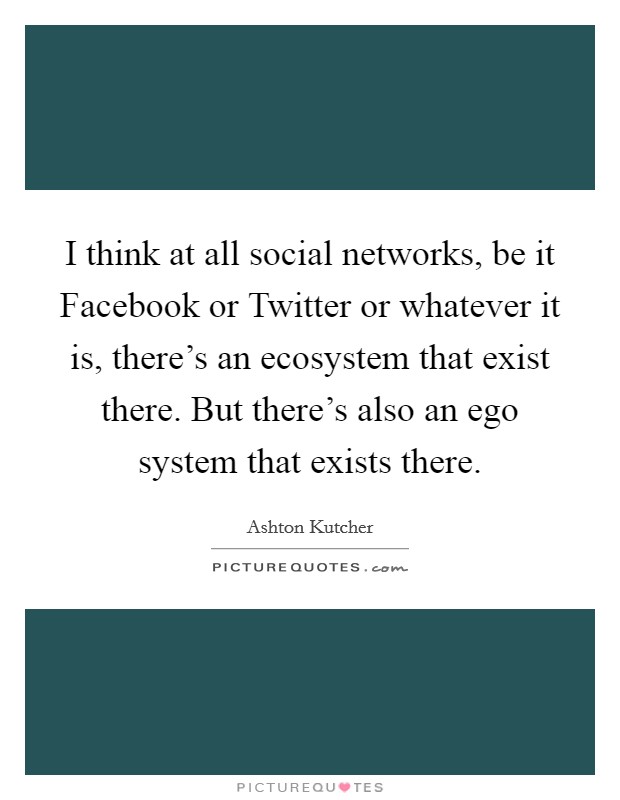 I think at all social networks, be it Facebook or Twitter or whatever it is, there’s an ecosystem that exist there. But there’s also an ego system that exists there Picture Quote #1