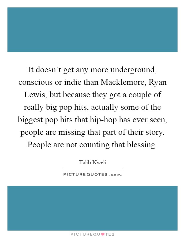 It doesn’t get any more underground, conscious or indie than Macklemore, Ryan Lewis, but because they got a couple of really big pop hits, actually some of the biggest pop hits that hip-hop has ever seen, people are missing that part of their story. People are not counting that blessing Picture Quote #1