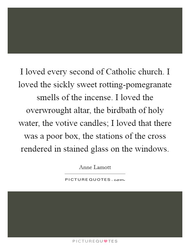 I loved every second of Catholic church. I loved the sickly sweet rotting-pomegranate smells of the incense. I loved the overwrought altar, the birdbath of holy water, the votive candles; I loved that there was a poor box, the stations of the cross rendered in stained glass on the windows Picture Quote #1