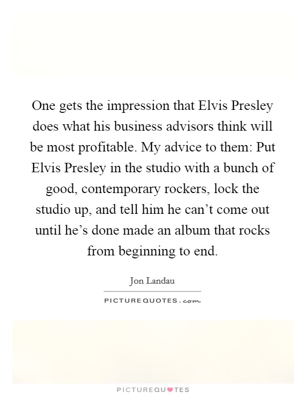 One gets the impression that Elvis Presley does what his business advisors think will be most profitable. My advice to them: Put Elvis Presley in the studio with a bunch of good, contemporary rockers, lock the studio up, and tell him he can’t come out until he’s done made an album that rocks from beginning to end Picture Quote #1