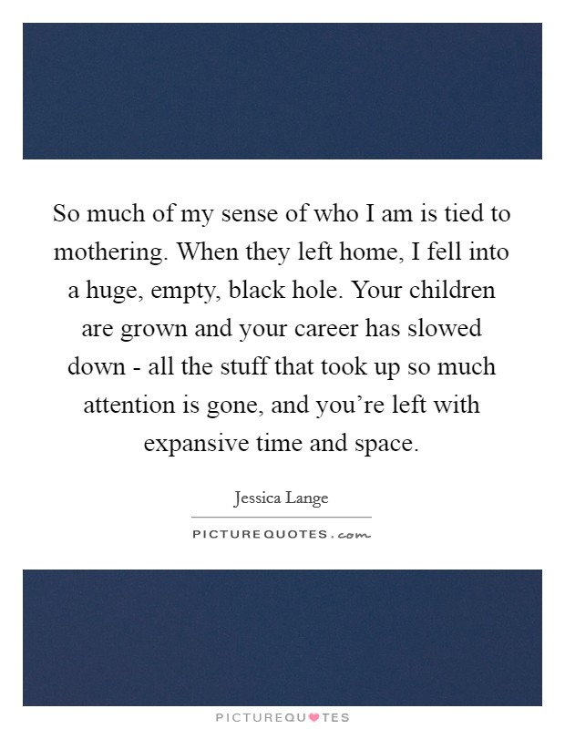 So much of my sense of who I am is tied to mothering. When they left home, I fell into a huge, empty, black hole. Your children are grown and your career has slowed down - all the stuff that took up so much attention is gone, and you’re left with expansive time and space Picture Quote #1