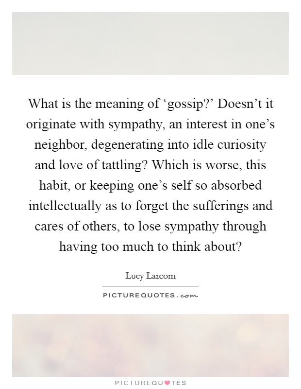 What is the meaning of ‘gossip?’ Doesn’t it originate with sympathy, an interest in one’s neighbor, degenerating into idle curiosity and love of tattling? Which is worse, this habit, or keeping one’s self so absorbed intellectually as to forget the sufferings and cares of others, to lose sympathy through having too much to think about? Picture Quote #1