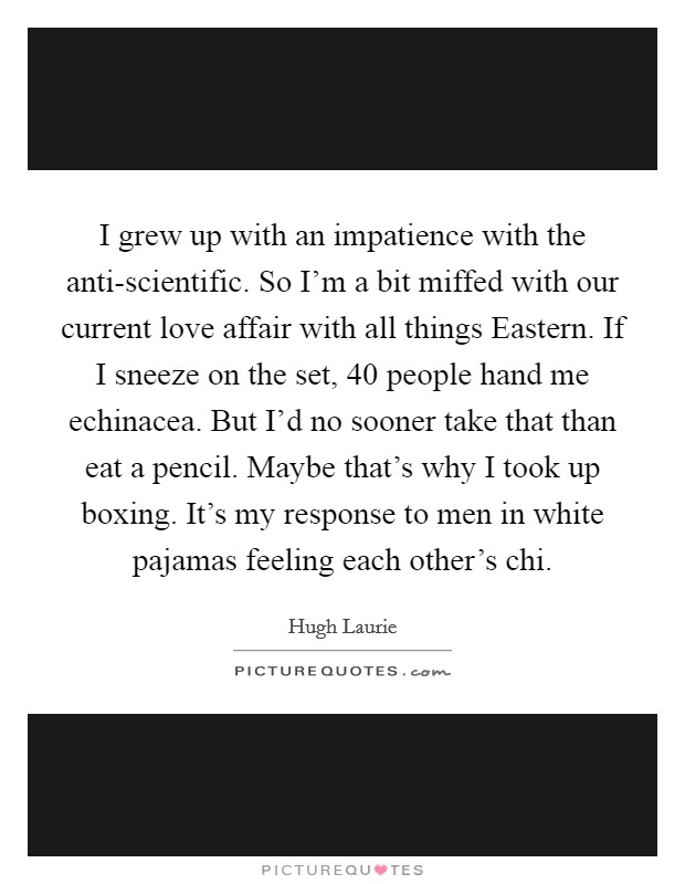 I grew up with an impatience with the anti-scientific. So I’m a bit miffed with our current love affair with all things Eastern. If I sneeze on the set, 40 people hand me echinacea. But I’d no sooner take that than eat a pencil. Maybe that’s why I took up boxing. It’s my response to men in white pajamas feeling each other’s chi Picture Quote #1