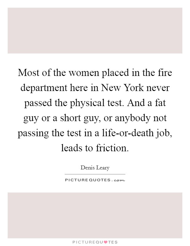 Most of the women placed in the fire department here in New York never passed the physical test. And a fat guy or a short guy, or anybody not passing the test in a life-or-death job, leads to friction Picture Quote #1
