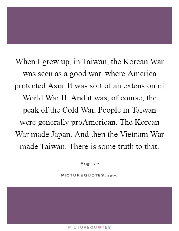 When I grew up, in Taiwan, the Korean War was seen as a good war, where America protected Asia. It was sort of an extension of World War II. And it was, of course, the peak of the Cold War. People in Taiwan were generally proAmerican. The Korean War made Japan. And then the Vietnam War made Taiwan. There is some truth to that Picture Quote #1