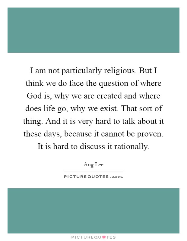 I am not particularly religious. But I think we do face the question of where God is, why we are created and where does life go, why we exist. That sort of thing. And it is very hard to talk about it these days, because it cannot be proven. It is hard to discuss it rationally Picture Quote #1