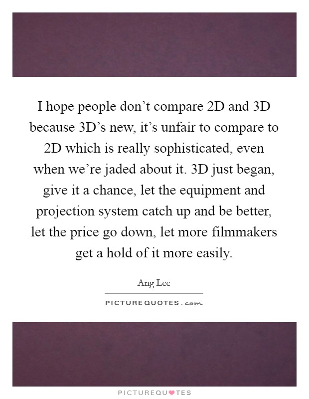 I hope people don’t compare 2D and 3D because 3D’s new, it’s unfair to compare to 2D which is really sophisticated, even when we’re jaded about it. 3D just began, give it a chance, let the equipment and projection system catch up and be better, let the price go down, let more filmmakers get a hold of it more easily Picture Quote #1