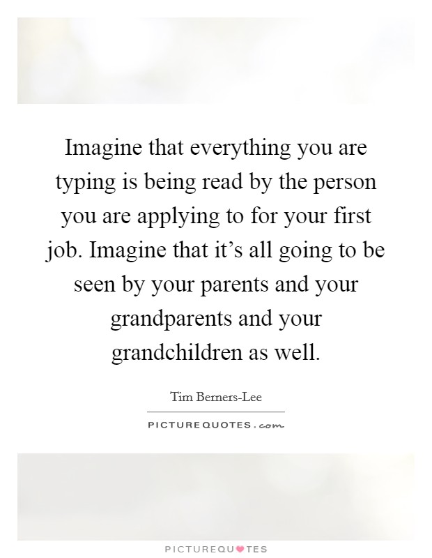 Imagine that everything you are typing is being read by the person you are applying to for your first job. Imagine that it’s all going to be seen by your parents and your grandparents and your grandchildren as well Picture Quote #1