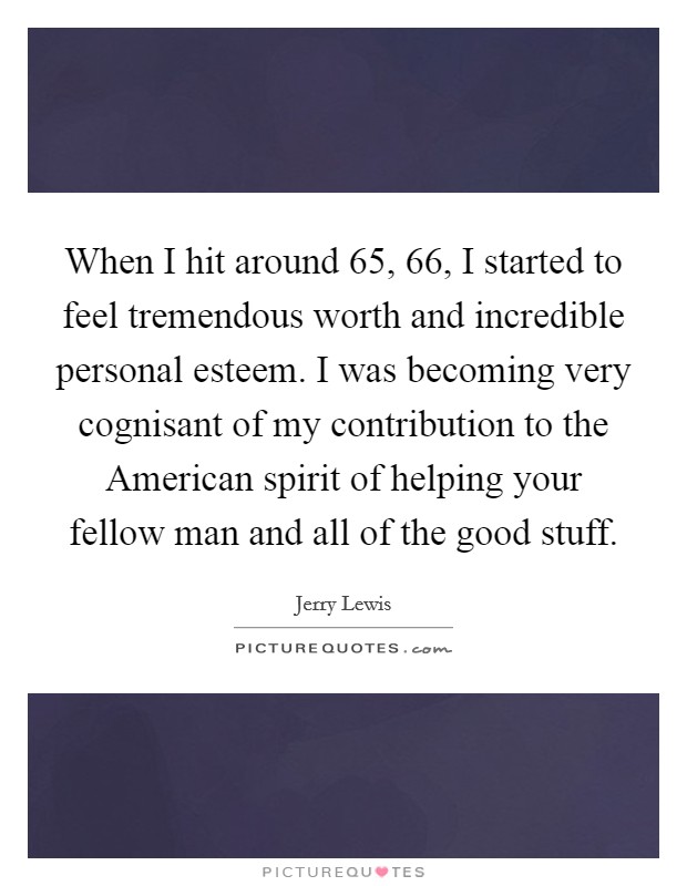 When I hit around 65, 66, I started to feel tremendous worth and incredible personal esteem. I was becoming very cognisant of my contribution to the American spirit of helping your fellow man and all of the good stuff Picture Quote #1