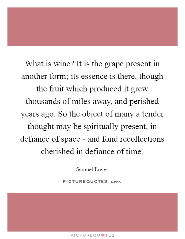 What is wine? It is the grape present in another form; its essence is there, though the fruit which produced it grew thousands of miles away, and perished years ago. So the object of many a tender thought may be spiritually present, in defiance of space - and fond recollections cherished in defiance of time Picture Quote #1
