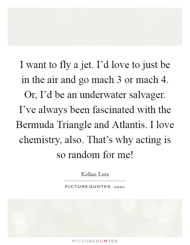 I want to fly a jet. I’d love to just be in the air and go mach 3 or mach 4. Or, I’d be an underwater salvager. I’ve always been fascinated with the Bermuda Triangle and Atlantis. I love chemistry, also. That’s why acting is so random for me! Picture Quote #1