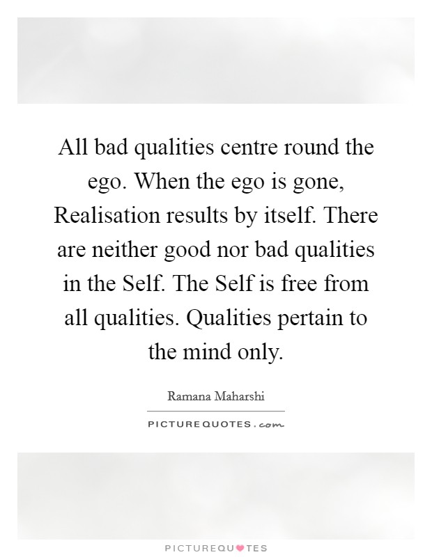 All bad qualities centre round the ego. When the ego is gone, Realisation results by itself. There are neither good nor bad qualities in the Self. The Self is free from all qualities. Qualities pertain to the mind only Picture Quote #1