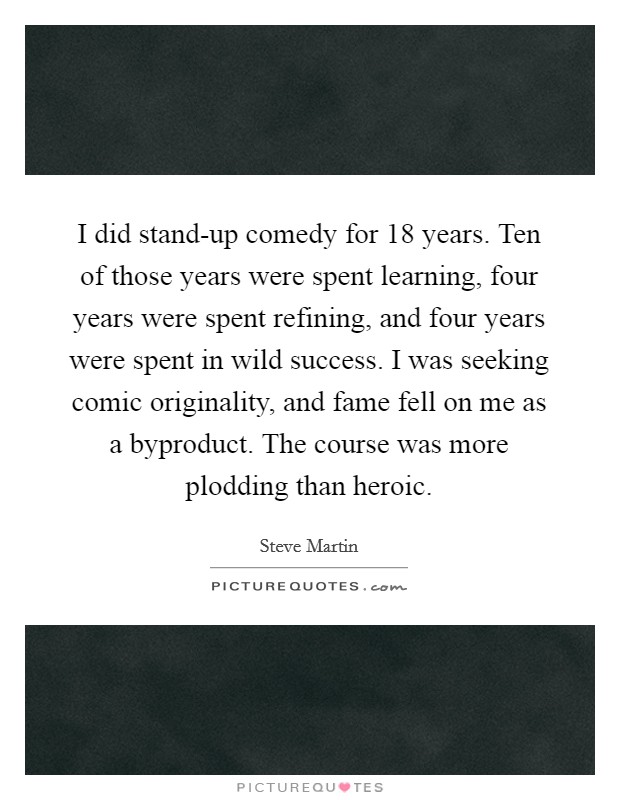 I did stand-up comedy for 18 years. Ten of those years were spent learning, four years were spent refining, and four years were spent in wild success. I was seeking comic originality, and fame fell on me as a byproduct. The course was more plodding than heroic Picture Quote #1