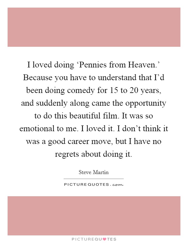 I loved doing ‘Pennies from Heaven.’ Because you have to understand that I’d been doing comedy for 15 to 20 years, and suddenly along came the opportunity to do this beautiful film. It was so emotional to me. I loved it. I don’t think it was a good career move, but I have no regrets about doing it Picture Quote #1