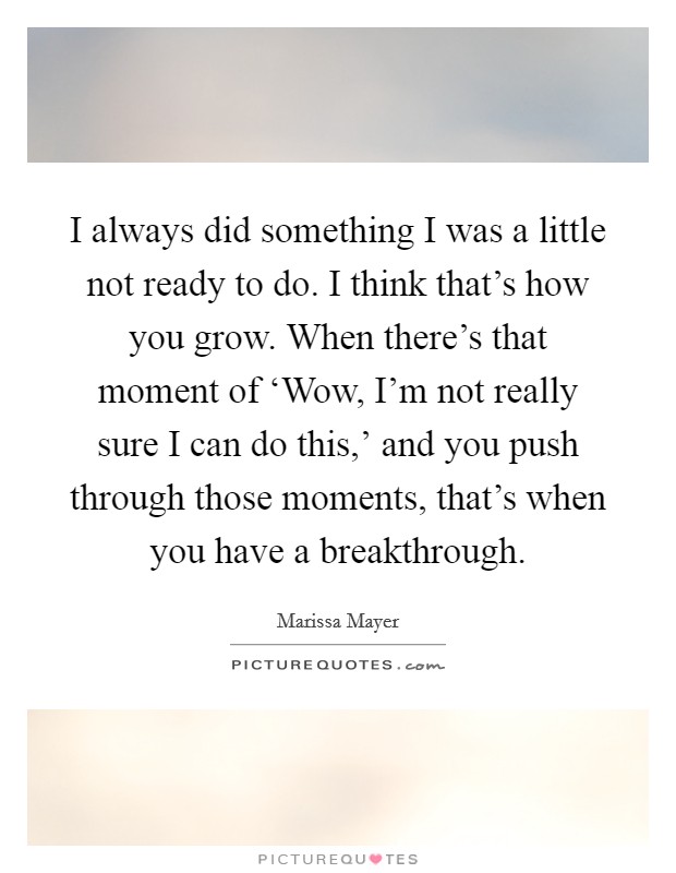 I always did something I was a little not ready to do. I think that’s how you grow. When there’s that moment of ‘Wow, I’m not really sure I can do this,’ and you push through those moments, that’s when you have a breakthrough Picture Quote #1