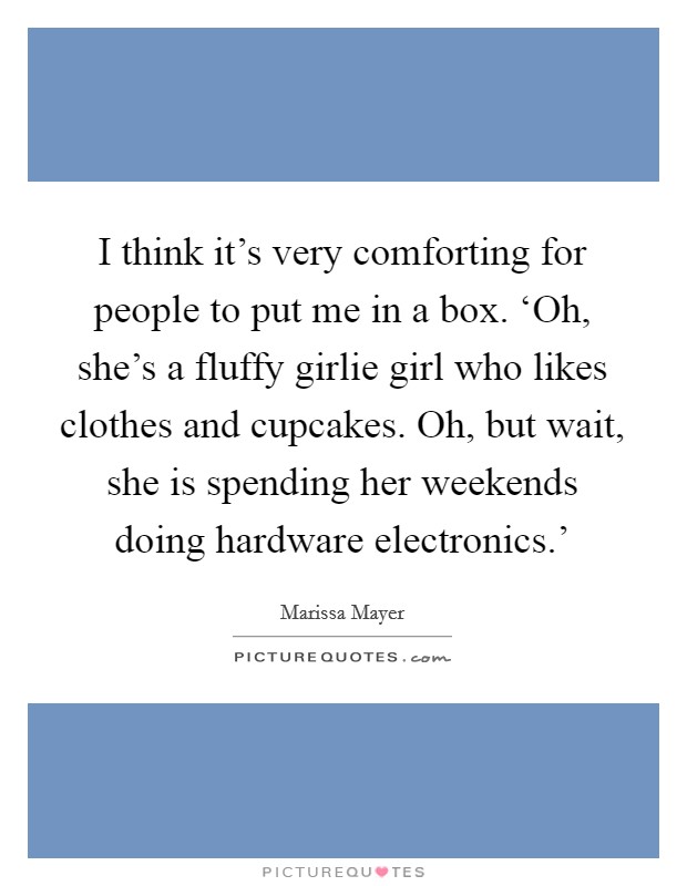 I think it’s very comforting for people to put me in a box. ‘Oh, she’s a fluffy girlie girl who likes clothes and cupcakes. Oh, but wait, she is spending her weekends doing hardware electronics.’ Picture Quote #1