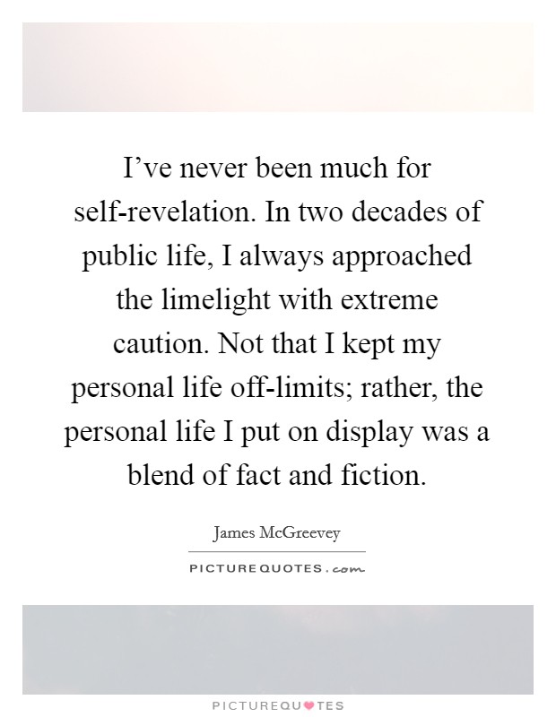 I’ve never been much for self-revelation. In two decades of public life, I always approached the limelight with extreme caution. Not that I kept my personal life off-limits; rather, the personal life I put on display was a blend of fact and fiction Picture Quote #1