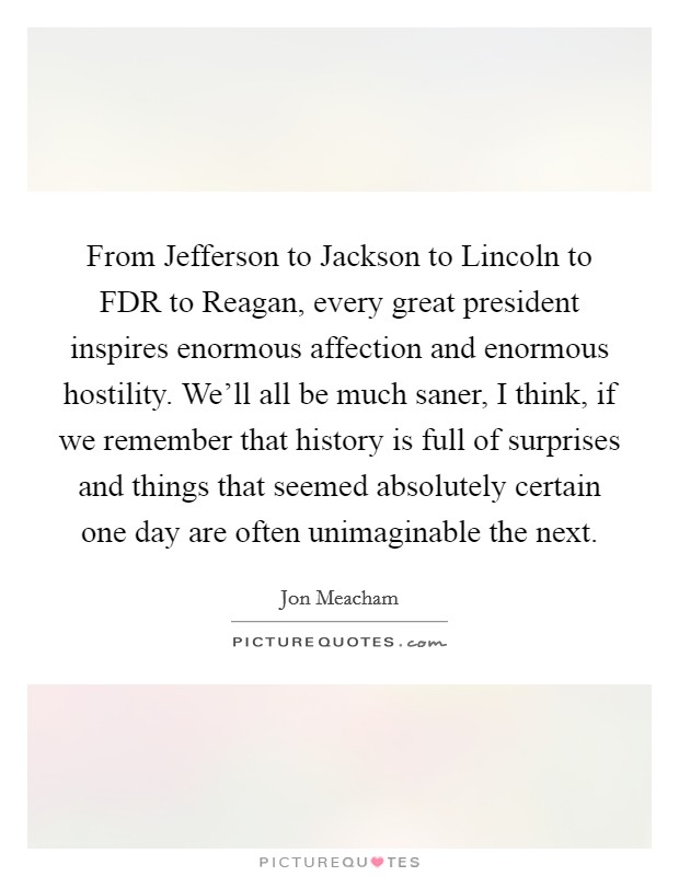 From Jefferson to Jackson to Lincoln to FDR to Reagan, every great president inspires enormous affection and enormous hostility. We’ll all be much saner, I think, if we remember that history is full of surprises and things that seemed absolutely certain one day are often unimaginable the next Picture Quote #1