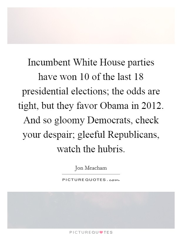 Incumbent White House parties have won 10 of the last 18 presidential elections; the odds are tight, but they favor Obama in 2012. And so gloomy Democrats, check your despair; gleeful Republicans, watch the hubris Picture Quote #1