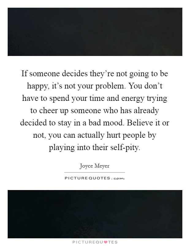 If someone decides they’re not going to be happy, it’s not your problem. You don’t have to spend your time and energy trying to cheer up someone who has already decided to stay in a bad mood. Believe it or not, you can actually hurt people by playing into their self-pity Picture Quote #1