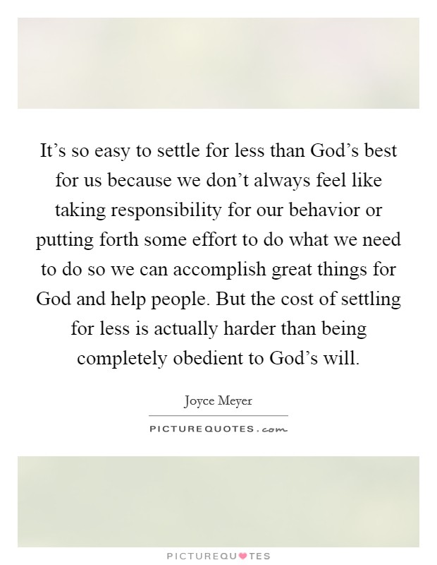 It’s so easy to settle for less than God’s best for us because we don’t always feel like taking responsibility for our behavior or putting forth some effort to do what we need to do so we can accomplish great things for God and help people. But the cost of settling for less is actually harder than being completely obedient to God’s will Picture Quote #1