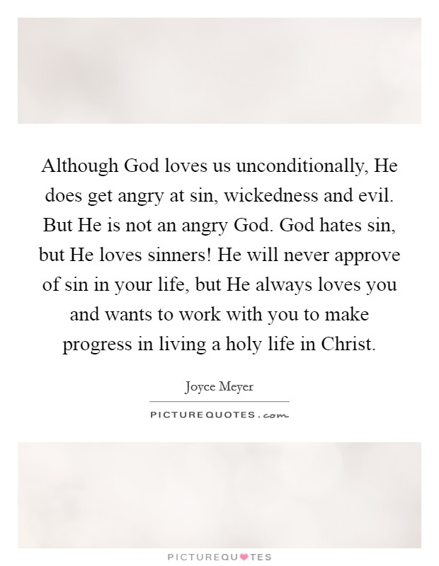 Although God loves us unconditionally, He does get angry at sin, wickedness and evil. But He is not an angry God. God hates sin, but He loves sinners! He will never approve of sin in your life, but He always loves you and wants to work with you to make progress in living a holy life in Christ Picture Quote #1