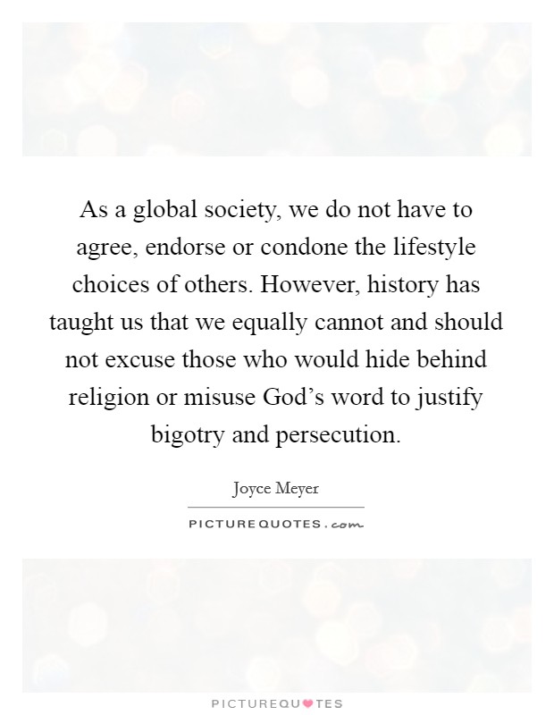 As a global society, we do not have to agree, endorse or condone the lifestyle choices of others. However, history has taught us that we equally cannot and should not excuse those who would hide behind religion or misuse God’s word to justify bigotry and persecution Picture Quote #1