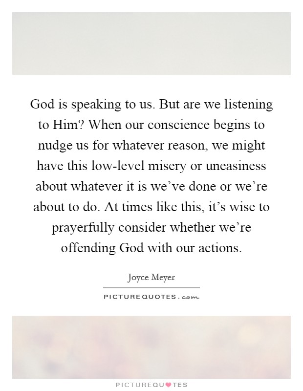 God is speaking to us. But are we listening to Him? When our conscience begins to nudge us for whatever reason, we might have this low-level misery or uneasiness about whatever it is we’ve done or we’re about to do. At times like this, it’s wise to prayerfully consider whether we’re offending God with our actions Picture Quote #1