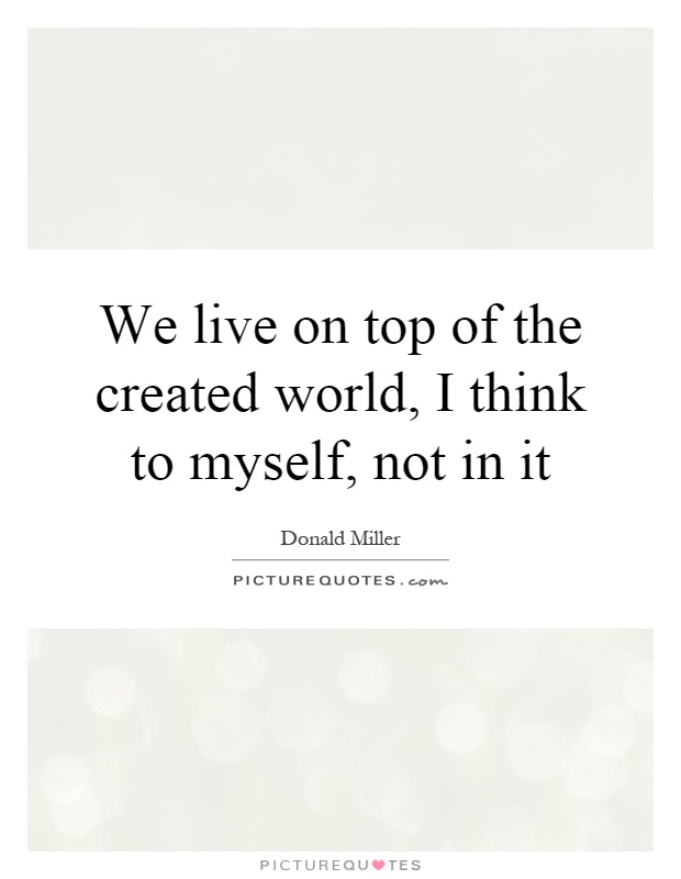 We live on top of the created world, I think to myself, not in it Picture Quote #1
