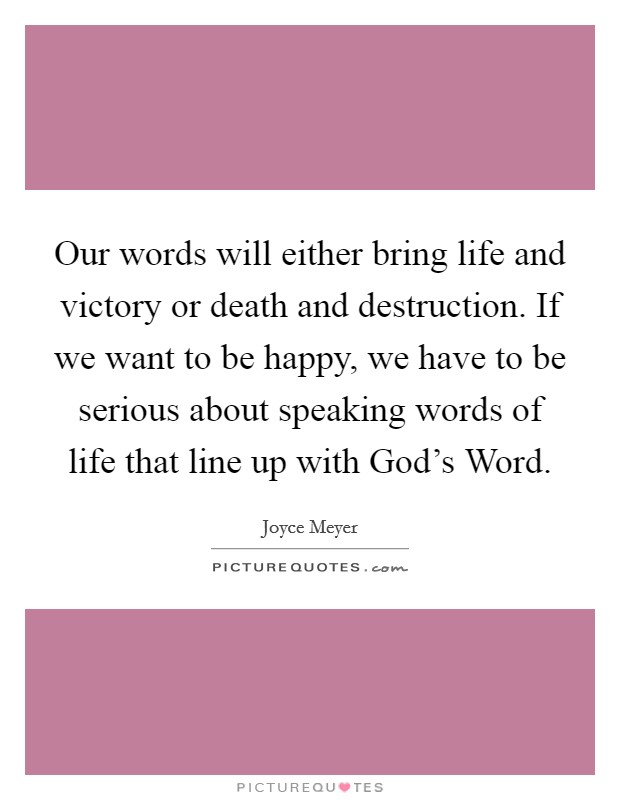 Our words will either bring life and victory or death and destruction. If we want to be happy, we have to be serious about speaking words of life that line up with God's Word Picture Quote #1