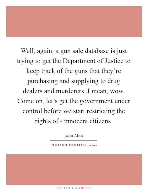 Well, again, a gun sale database is just trying to get the Department of Justice to keep track of the guns that they’re purchasing and supplying to drug dealers and murderers. I mean, wow. Come on, let’s get the government under control before we start restricting the rights of - innocent citizens Picture Quote #1