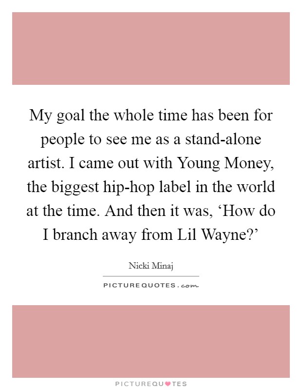 My goal the whole time has been for people to see me as a stand-alone artist. I came out with Young Money, the biggest hip-hop label in the world at the time. And then it was, ‘How do I branch away from Lil Wayne?’ Picture Quote #1