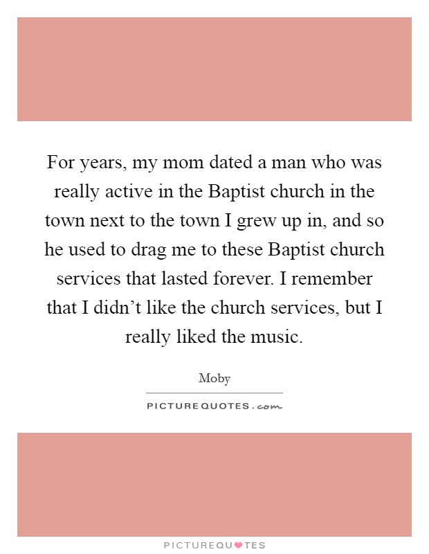 For years, my mom dated a man who was really active in the Baptist church in the town next to the town I grew up in, and so he used to drag me to these Baptist church services that lasted forever. I remember that I didn’t like the church services, but I really liked the music Picture Quote #1