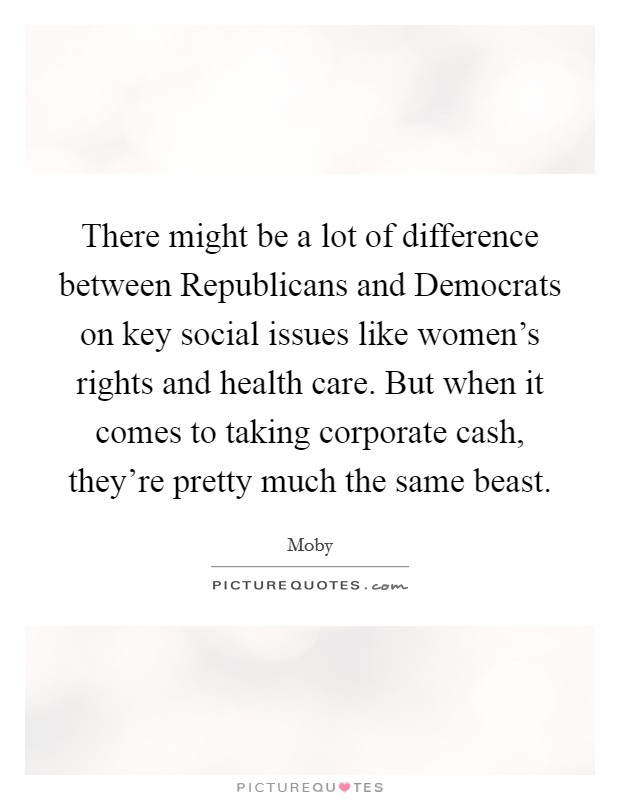 There might be a lot of difference between Republicans and Democrats on key social issues like women's rights and health care. But when it comes to taking corporate cash, they're pretty much the same beast Picture Quote #1