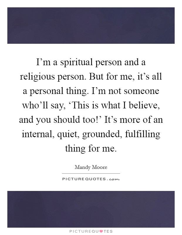 I’m a spiritual person and a religious person. But for me, it’s all a personal thing. I’m not someone who’ll say, ‘This is what I believe, and you should too!’ It’s more of an internal, quiet, grounded, fulfilling thing for me Picture Quote #1