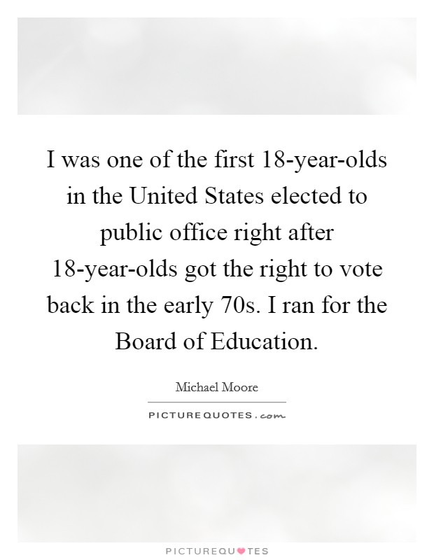 I was one of the first 18-year-olds in the United States elected to public office right after 18-year-olds got the right to vote back in the early  70s. I ran for the Board of Education Picture Quote #1