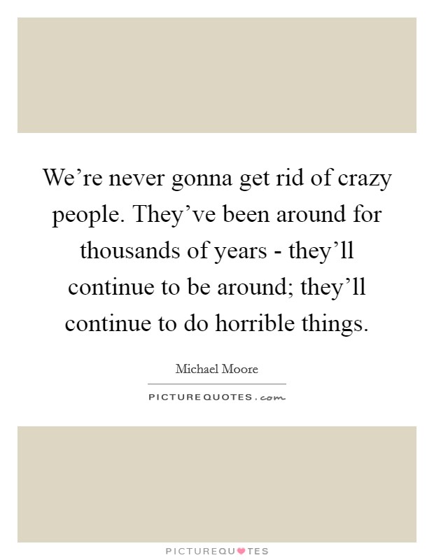 We’re never gonna get rid of crazy people. They’ve been around for thousands of years - they’ll continue to be around; they’ll continue to do horrible things Picture Quote #1