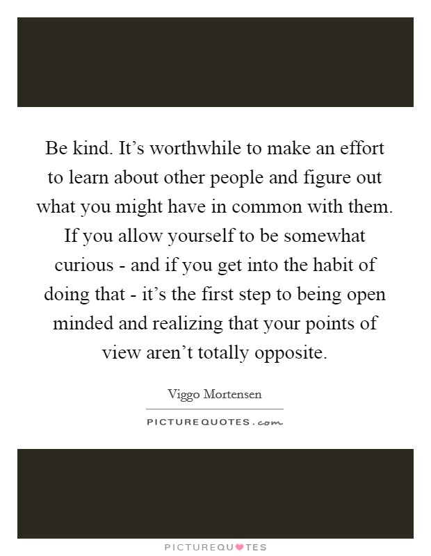 Be kind. It’s worthwhile to make an effort to learn about other people and figure out what you might have in common with them. If you allow yourself to be somewhat curious - and if you get into the habit of doing that - it’s the first step to being open minded and realizing that your points of view aren’t totally opposite Picture Quote #1