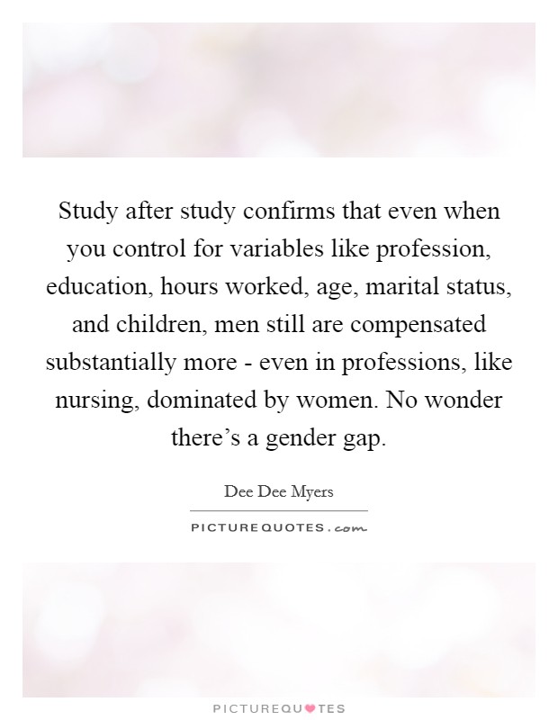 Study after study confirms that even when you control for variables like profession, education, hours worked, age, marital status, and children, men still are compensated substantially more - even in professions, like nursing, dominated by women. No wonder there’s a gender gap Picture Quote #1