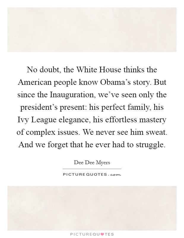 No doubt, the White House thinks the American people know Obama’s story. But since the Inauguration, we’ve seen only the president’s present: his perfect family, his Ivy League elegance, his effortless mastery of complex issues. We never see him sweat. And we forget that he ever had to struggle Picture Quote #1