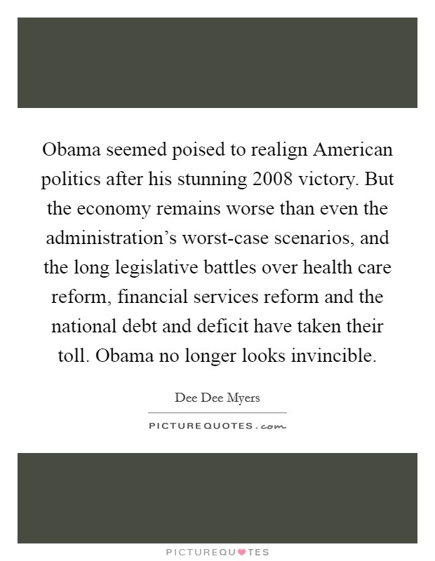 Obama seemed poised to realign American politics after his stunning 2008 victory. But the economy remains worse than even the administration’s worst-case scenarios, and the long legislative battles over health care reform, financial services reform and the national debt and deficit have taken their toll. Obama no longer looks invincible Picture Quote #1