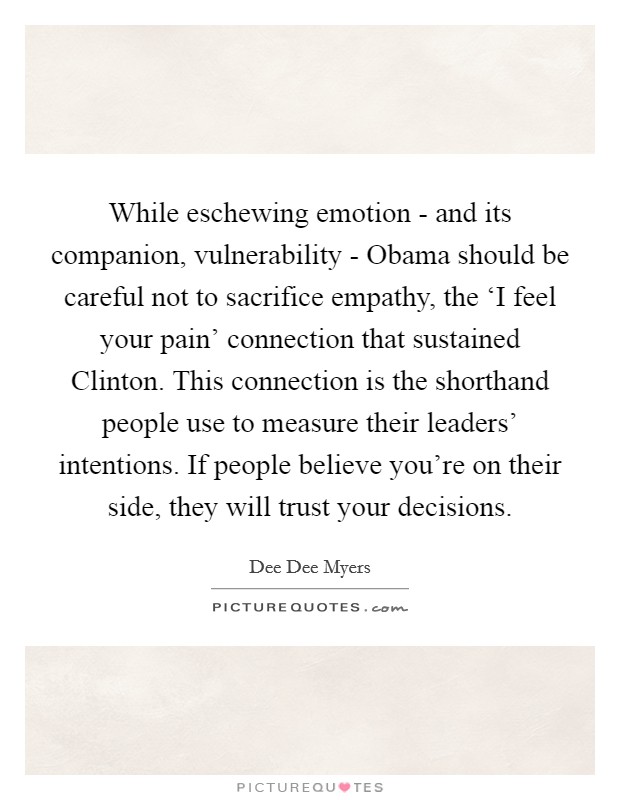 While eschewing emotion - and its companion, vulnerability - Obama should be careful not to sacrifice empathy, the ‘I feel your pain' connection that sustained Clinton. This connection is the shorthand people use to measure their leaders' intentions. If people believe you're on their side, they will trust your decisions Picture Quote #1
