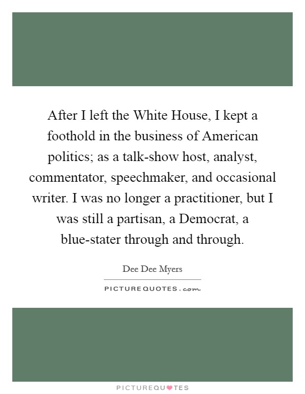 After I left the White House, I kept a foothold in the business of American politics; as a talk-show host, analyst, commentator, speechmaker, and occasional writer. I was no longer a practitioner, but I was still a partisan, a Democrat, a blue-stater through and through Picture Quote #1