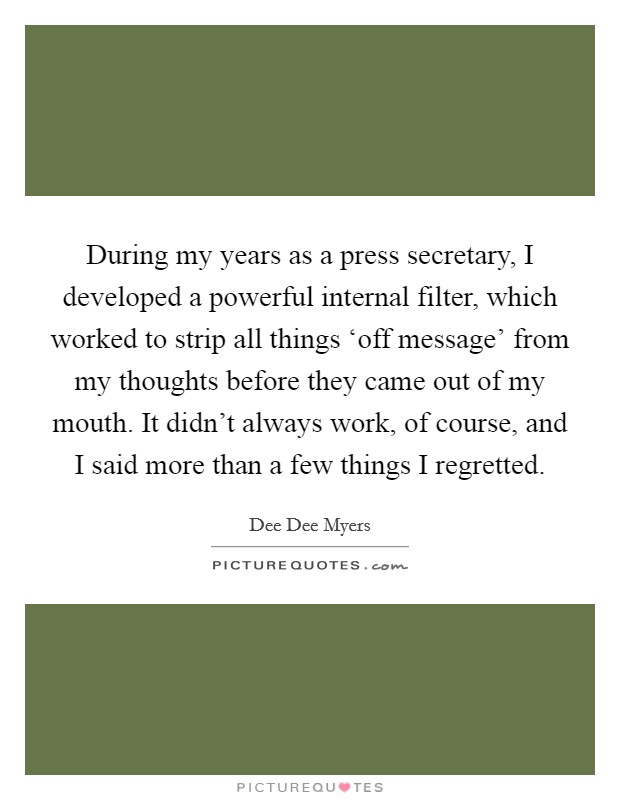 During my years as a press secretary, I developed a powerful internal filter, which worked to strip all things ‘off message’ from my thoughts before they came out of my mouth. It didn’t always work, of course, and I said more than a few things I regretted Picture Quote #1