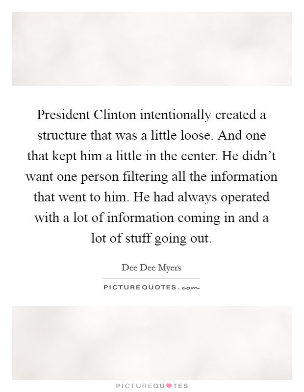 President Clinton intentionally created a structure that was a little loose. And one that kept him a little in the center. He didn’t want one person filtering all the information that went to him. He had always operated with a lot of information coming in and a lot of stuff going out Picture Quote #1