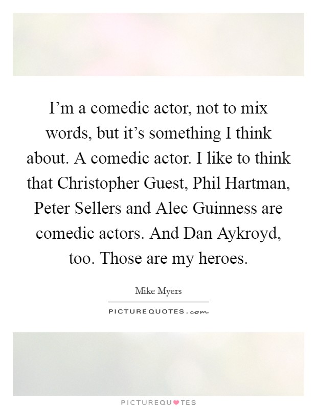 I’m a comedic actor, not to mix words, but it’s something I think about. A comedic actor. I like to think that Christopher Guest, Phil Hartman, Peter Sellers and Alec Guinness are comedic actors. And Dan Aykroyd, too. Those are my heroes Picture Quote #1
