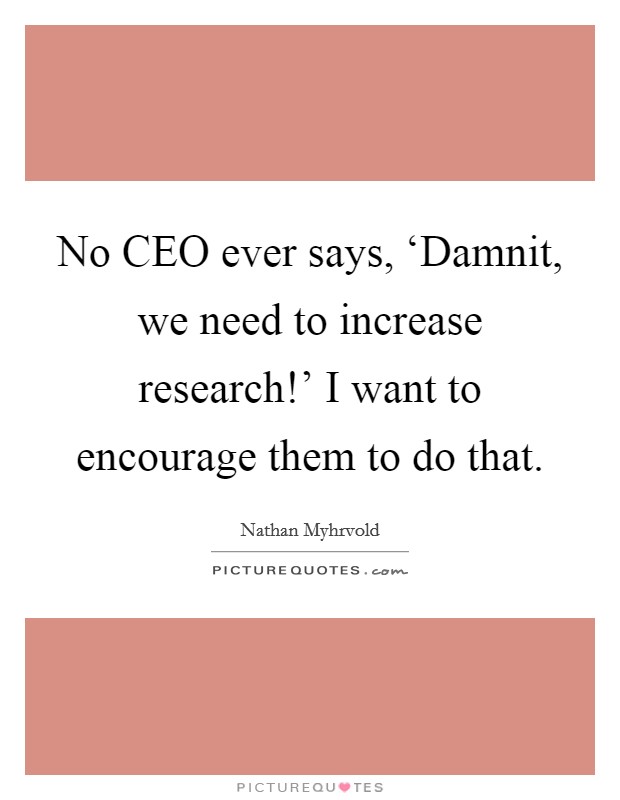 No CEO ever says, ‘Damnit, we need to increase research!’ I want to encourage them to do that Picture Quote #1