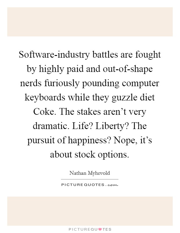 Software-industry battles are fought by highly paid and out-of-shape nerds furiously pounding computer keyboards while they guzzle diet Coke. The stakes aren’t very dramatic. Life? Liberty? The pursuit of happiness? Nope, it’s about stock options Picture Quote #1