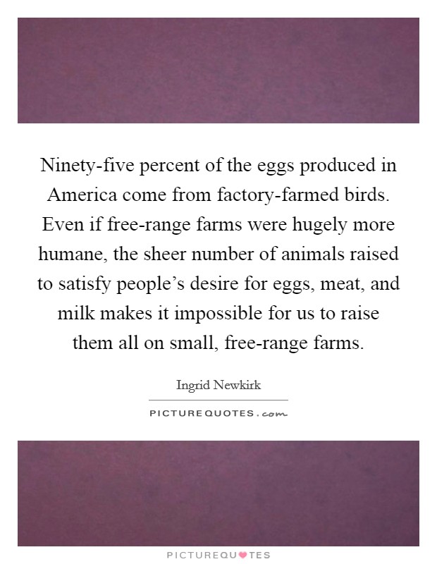 Ninety-five percent of the eggs produced in America come from factory-farmed birds. Even if free-range farms were hugely more humane, the sheer number of animals raised to satisfy people’s desire for eggs, meat, and milk makes it impossible for us to raise them all on small, free-range farms Picture Quote #1